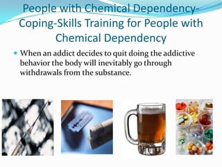 People with Chemical Dependency-
 Coping-Skills Training for People with
        Chemical Dependency
 When an addict decides to quit doing the addictive
 behavior the body will inevitably go through
 withdrawals from the substance.
 