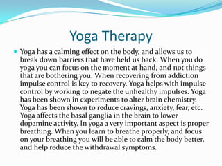 Yoga Therapy
 Yoga has a calming effect on the body, and allows us to
  break down barriers that have held us back. When you do
  yoga you can focus on the moment at hand, and not things
  that are bothering you. When recovering from addiction
  impulse control is key to recovery. Yoga helps with impulse
  control by working to negate the unhealthy impulses. Yoga
  has been shown in experiments to alter brain chemistry.
  Yoga has been shown to reduce cravings, anxiety, fear, etc.
  Yoga affects the basal ganglia in the brain to lower
  dopamine activity. In yoga a very important aspect is proper
  breathing. When you learn to breathe properly, and focus
  on your breathing you will be able to calm the body better,
  and help reduce the withdrawal symptoms.
 