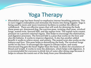 Yoga Therapy
 Khundalini yoga has been found to emphasize intense breathing patterns. This
  in turn triggers endorphins and stimulate the brains into being happier. Yoga is
  being used in more and more treatment facilities to combat the effects of
  withdrawal. There are effective poses that will work for detoxing the body
  these poses are: downward dog, the warriors pose, twisting chair pose, revolved
  lunge, seated twist, forward fold, and the supine twist. The supine twist creates
  pressure on a person’s internal organs. This helps to encourage the elimination,
  and digestive processes. The forward fold is a pose that works on the liver and
  also the kidneys. It works to improve digestion. It also has another added
  benefit it works to relieve stress, and anxiety. The seated twist also works on the
  kidneys and liver. This pose helps to detoxifying the body. The revolved lunge
  works on the liver. It encourages the organs to release toxins, and waste.
  Downward Dog gets the heart higher than the head. It allows for circulation of
  blood and lymph. It works to tone the abdomen, which helps with digestion. It
  is recommended for everyone to drink lots of water after doing yoga because it
  helps to release the toxins out of the body from your bloodstream.
 