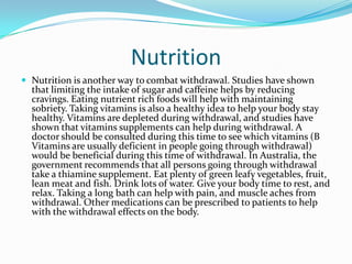 Nutrition
 Nutrition is another way to combat withdrawal. Studies have shown
  that limiting the intake of sugar and caffeine helps by reducing
  cravings. Eating nutrient rich foods will help with maintaining
  sobriety. Taking vitamins is also a healthy idea to help your body stay
  healthy. Vitamins are depleted during withdrawal, and studies have
  shown that vitamins supplements can help during withdrawal. A
  doctor should be consulted during this time to see which vitamins (B
  Vitamins are usually deficient in people going through withdrawal)
  would be beneficial during this time of withdrawal. In Australia, the
  government recommends that all persons going through withdrawal
  take a thiamine supplement. Eat plenty of green leafy vegetables, fruit,
  lean meat and fish. Drink lots of water. Give your body time to rest, and
  relax. Taking a long bath can help with pain, and muscle aches from
  withdrawal. Other medications can be prescribed to patients to help
  with the withdrawal effects on the body.
 
