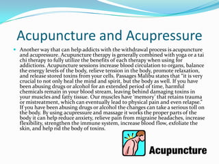 Acupuncture and Acupressure
 Another way that can help addicts with the withdrawal process is acupuncture
  and acupressure. Acupuncture therapy is generally combined with yoga or a tai
  chi therapy to fully utilize the benefits of each therapy when using for
  addictions. Acupuncture sessions increase blood circulation to organs, balance
  the energy levels of the body, relieve tension in the body, promote relaxation,
  and release stored toxins from your cells. Passages Malibu states that “it is very
  crucial to not only heal the mind and spirit, but the body as well. If you have
  been abusing drugs or alcohol for an extended period of time, harmful
  chemicals remain in your blood stream, leaving behind damaging toxins in
  your muscles and fatty tissue. Our muscles have ‘memory’ that retains trauma
  or mistreatment, which can eventually lead to physical pain and even relapse.”
  If you have been abusing drugs or alcohol the changes can take a serious toll on
  the body. By using acupressure and massage it works the proper parts of the
  body it can help reduce anxiety, relieve pain from migraine headaches, increase
  flexibility, strengthen the immune system, increase blood flow, exfoliate the
  skin, and help rid the body of toxins.
 