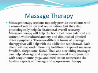Massage Therapy
 Massage therapy sessions not only provide our clients with
  a sense of relaxation and rejuvenation, but they also
  physiologically help facilitate total overall recovery.
  Massage therapy will help the body feel more balanced and
  content, with reduced anxiety, and diminished physical
  detox symptoms. There are different forms of massage
  therapy that will help with the addiction withdrawal. Each
  client will respond differently to different types of massage.
  Swedish, deep tissue, facial, Thai, and stretching massages
  can help. Massage and acupressure is used in conjunction
  with acupuncture, yoga, and meditation to increase the
  healing aspects of massage and acupressure therapy.
 