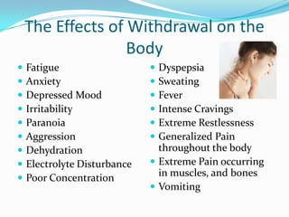 The Effects of Withdrawal on the
                   Body
   Fatigue                    Dyspepsia
   Anxiety                    Sweating
   Depressed Mood             Fever
   Irritability               Intense Cravings
   Paranoia                   Extreme Restlessness
   Aggression                 Generalized Pain
   Dehydration                 throughout the body
   Electrolyte Disturbance    Extreme Pain occurring
   Poor Concentration          in muscles, and bones
                               Vomiting
 