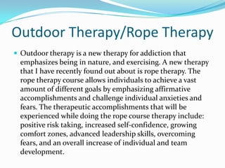 Outdoor Therapy/Rope Therapy
 Outdoor therapy is a new therapy for addiction that
  emphasizes being in nature, and exercising. A new therapy
  that I have recently found out about is rope therapy. The
  rope therapy course allows individuals to achieve a vast
  amount of different goals by emphasizing affirmative
  accomplishments and challenge individual anxieties and
  fears. The therapeutic accomplishments that will be
  experienced while doing the rope course therapy include:
  positive risk taking, increased self-confidence, growing
  comfort zones, advanced leadership skills, overcoming
  fears, and an overall increase of individual and team
  development.
 