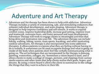 Adventure and Art Therapy
 Adventure and Art therapy has been shown to help with addiction. Adventure
  Therapy includes a variety of entertaining, safe, and stimulating endeavors that
  enhance individual development, and team shaping. Adventure therapy is
  designed to help improve confidence and self-esteem. It works to expand
  comfort zones, improve leadership skills, increase goal setting, improve trust
  and teamwork, overcome fears, and foster personal and team development.
  Adventure Therapy will work to engage clients in meaningful activities that
  bring drive and motivation into your life. The adventure therapy can include
  hiking, walking, biking, tennis, team sports, kayaking, and other motivating
  outdoor adventures. Art therapy is also incorporated into some addiction
  therapies. It allows patients to express what they are feeling without having to
  do it verbally. It sometimes can be used to express feelings and what is going on
  inside of the body when patients don’t feel like verbally communicating what is
  going on. The art techniques that are incorporated In the therapy is drawing,
  painting, watercolors, collages, etc. Sometimes a vision board is used, and it
  allows clients to make a collage of images, pictures, and clippings from various
  media sources and other items that help clients realize their goals, hopes, and
  dreams. By using a vision board it allows the client to summarize in the collage
  the things that they want to achieve in their life.
 