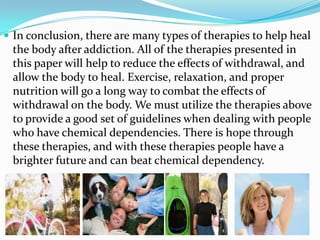  In conclusion, there are many types of therapies to help heal
 the body after addiction. All of the therapies presented in
 this paper will help to reduce the effects of withdrawal, and
 allow the body to heal. Exercise, relaxation, and proper
 nutrition will go a long way to combat the effects of
 withdrawal on the body. We must utilize the therapies above
 to provide a good set of guidelines when dealing with people
 who have chemical dependencies. There is hope through
 these therapies, and with these therapies people have a
 brighter future and can beat chemical dependency.
 