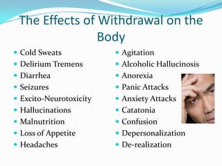 The Effects of Withdrawal on the
                Body
 Cold Sweats             Agitation
 Delirium Tremens        Alcoholic Hallucinosis
 Diarrhea                Anorexia
 Seizures                Panic Attacks
 Excito-Neurotoxicity    Anxiety Attacks
 Hallucinations          Catatonia
 Malnutrition            Confusion
 Loss of Appetite        Depersonalization
 Headaches               De-realization
 