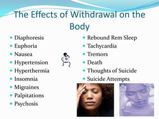 The Effects of Withdrawal on the
                Body
 Diaphoresis     Rebound Rem Sleep
 Euphoria        Tachycardia
 Nausea          Tremors
 Hypertension    Death
 Hyperthermia    Thoughts of Suicide
 Insomnia        Suicide Attempts
 Migraines
 Palpitations
 Psychosis
 