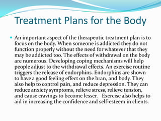 Treatment Plans for the Body
 An important aspect of the therapeutic treatment plan is to
  focus on the body. When someone is addicted they do not
  function properly without the need for whatever that they
  may be addicted too. The effects of withdrawal on the body
  are numerous. Developing coping mechanisms will help
  people adjust to the withdrawal effects. An exercise routine
  triggers the release of endorphins. Endorphins are shown
  to have a good feeling effect on the bran, and body. They
  also help to control pain, and reduce depression. They can
  reduce anxiety symptoms, relieve stress, relieve tension,
  and cause cravings to become lesser. Exercise also helps to
  aid in increasing the confidence and self-esteem in clients.
 