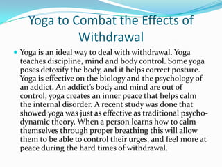 Yoga to Combat the Effects of
             Withdrawal
 Yoga is an ideal way to deal with withdrawal. Yoga
 teaches discipline, mind and body control. Some yoga
 poses detoxify the body, and it helps correct posture.
 Yoga is effective on the biology and the psychology of
 an addict. An addict’s body and mind are out of
 control, yoga creates an inner peace that helps calm
 the internal disorder. A recent study was done that
 showed yoga was just as effective as traditional psycho-
 dynamic theory. When a person learns how to calm
 themselves through proper breathing this will allow
 them to be able to control their urges, and feel more at
 peace during the hard times of withdrawal.
 