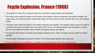 Feyzin Explosion, France (1966)
• An operation to drain off an aqueous layer from a propane storage sphere was attempted.
• Two valves were opened in series on the bottom of the sphere. When the operation was nearly complete, the
upper valve was closed and then cracked open again. No flow came out of the cracked valve, so it was opened
further.
• The alarm was raised and traffic on the nearby motorway was stopped. The resulting vapour cloud is thought to
have found its source of ignition from a car about 160 m away. The storage sphere was enveloped in a fierce
fire and upon lifting of the relief valve a stream of escaping vapour was ignited.
• The lpg tank farm where the sphere was located consisted of four 1200 m3 propane and four 2000 m3 butane
spheres.
• The fire killed 18 people and injured 81 others. Five of the storage spheres were destroyed
• Uses - portable stoves , refrigerant , domestic and industrial fuel , motor fuel , shipping fuel
 