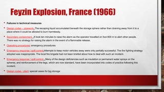 Feyzin Explosion, France (1966)
• Failures in technical measures
• Design codes – pipework- The escaping liquid accumulated beneath the storage sphere rather than draining away from it to a
place where it could be allowed to burn harmlessly.
• Secondary containment -It took ten minutes to raise the alarm as the operator travelled on foot 800 m to alert other people.
There was no strategy for raising the alarm in the event of a flammable release.
• Operating procedures: emergency procedures
• Emergency response / spill control-Attempts to keep motor vehicles away were only partially successful. The fire fighting strategy
adopted was inappropriate. The local fire brigade had not been briefed about how to deal with such an incident.
• Emergency response / spill control - Many of the design deficiencies such as insulation or permanent water sprays on the
spheres, and reinforcement of the legs, which are now standard, have been incorporated into codes of practice following this
incident.
• Design codes - plant: special cases for lpg storage
 
