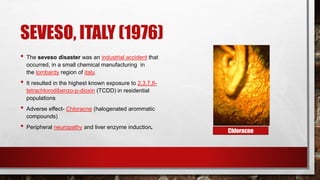 SEVESO, ITALY (1976)
• The seveso disaster was an industrial accident that
occurred, in a small chemical manufacturing in
the lombardy region of italy.
• It resulted in the highest known exposure to 2,3,7,8-
tetrachlorodibenzo-p-dioxin (TCDD) in residential
populations
• Adverse effect- Chloracne (halogenated arommatic
compounds)
• Peripheral neuropathy and liver enzyme induction.
Chloracne
 