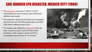 SAN JUANICO LPG DISASTER, MEXICO CITY (1984)
• The explosions consumed 11,000 m3 of LPG,
representing one third of mexico city's entire liquid
petroleum gas supply.
• The explosions destroyed the facility and devastated
the local town with 500–600 people killed, and 5000–
7000 others suffering severe burns
• The disaster was initiated by a gas leak on the site,
likely caused by a pipe rupture during transfer
operations, which caused a plume of LPG to
concentrate at ground level for 10 minutes.
 
