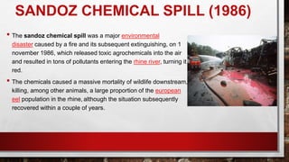 SANDOZ CHEMICAL SPILL (1986)
• The sandoz chemical spill was a major environmental
disaster caused by a fire and its subsequent extinguishing, on 1
november 1986, which released toxic agrochemicals into the air
and resulted in tons of pollutants entering the rhine river, turning it
red.
• The chemicals caused a massive mortality of wildlife downstream,
killing, among other animals, a large proportion of the european
eel population in the rhine, although the situation subsequently
recovered within a couple of years.
 