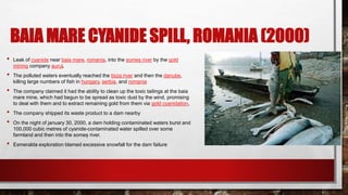 BAIA MARE CYANIDE SPILL, ROMANIA (2000)
• Leak of cyanide near baia mare, romania, into the someș river by the gold
mining company aurul,
• The polluted waters eventually reached the tisza river and then the danube,
killing large numbers of fish in hungary, serbia, and romania
• The company claimed it had the ability to clean up the toxic tailings at the baia
mare mine, which had begun to be spread as toxic dust by the wind. promising
to deal with them and to extract remaining gold from them via gold cyanidation,
• The company shipped its waste product to a dam nearby
• On the night of january 30, 2000, a dam holding contaminated waters burst and
100,000 cubic metres of cyanide-contaminated water spilled over some
farmland and then into the someș river.
• Esmeralda exploration blamed excessive snowfall for the dam failure
 