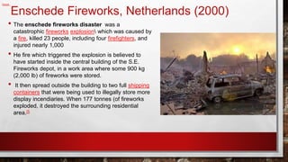 Enschede Fireworks, Netherlands (2000)
• The enschede fireworks disaster was a
catastrophic fireworks explosion which was caused by
a fire, killed 23 people, including four firefighters, and
injured nearly 1,000
• He fire which triggered the explosion is believed to
have started inside the central building of the S.E.
Fireworks depot, in a work area where some 900 kg
(2,000 lb) of fireworks were stored.
• It then spread outside the building to two full shipping
containers that were being used to illegally store more
display incendiaries. When 177 tonnes (of fireworks
exploded, it destroyed the surrounding residential
area.[5
2048 x 1072 · jpeg
Reddit
 
