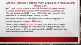 Grande Paroisse Fertilizer Plant Explosion, France (2001)
Texas City
• AZF (french initialism for azote fertilisant, i.E. Nitrogen fertiliser) was the name of
a chemical factory in toulouse, france, which exploded on 21 september 2001.
The blast was equivalent to 20-40 tons of TNT, producing an earthquake with a
magnitude of 3.4, and was heard 80 km away (50 miles).
• The incident resulted in 29 deaths and left 2,500 wounded. Damages paid by
insurance companies exceeded 1.5 billion euros
• Three hundred tonnes of ammonium nitrate was stored (the maximum capacity
was 2,000 tonnes) in hangar. The whole factory was destroyed making a crater
with a depth about 7 m (23 ft) and a diameter of 40 m (131 ft);[1] steel girders were
found 3 km away from the explosion.
 