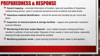 PREPAREDNESS & RESPONSE
 Hazard mapping – accurate information of location, type and quantities of hazardous
material being stored, used or produced should be known at district and state levels.
 Hazardous material identification – should be stored and handled as per norms laid
down
 Inspection of chemical plants & storage facilities – regular and systematic inspection
must be followed.
 Monitoring of the toxic waste disposal – toxic wastes dumped underground have
resulted in pollution of sub-soil water. Disposal of toxic waste in rivers and drains, especially
passing through populated areas should be avoided.
 Monitoring pollution levels – gives warning of toxicity in land, water or atmosphere
 
