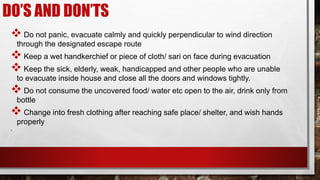 DO’S AND DON’TS
 Do not panic, evacuate calmly and quickly perpendicular to wind direction
through the designated escape route
 Keep a wet handkerchief or piece of cloth/ sari on face during evacuation
 Keep the sick, elderly, weak, handicapped and other people who are unable
to evacuate inside house and close all the doors and windows tightly.
 Do not consume the uncovered food/ water etc open to the air, drink only from
bottle
 Change into fresh clothing after reaching safe place/ shelter, and wish hands
properly
•
 