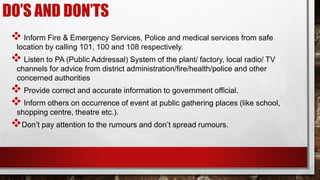 DO’S AND DON’TS
 Inform Fire & Emergency Services, Police and medical services from safe
location by calling 101, 100 and 108 respectively.
 Listen to PA (Public Addressal) System of the plant/ factory, local radio/ TV
channels for advice from district administration/fire/health/police and other
concerned authorities
 Provide correct and accurate information to government official.
 Inform others on occurrence of event at public gathering places (like school,
shopping centre, theatre etc.).
Don’t pay attention to the rumours and don’t spread rumours.
 