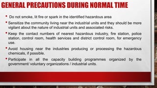 GENERAL PRECAUTIONS DURING NORMAL TIME
• Do not smoke, lit fire or spark in the identified hazardous area
•Sensitize the community living near the industrial units and they should be more
vigilant about the nature of industrial units and associated risks.
•Keep the contact numbers of nearest hazardous industry, fire station, police
station, control room, health services and district control room, for emergency
use.
•Avoid housing near the industries producing or processing the hazardous
chemicals, if possible.
•Participate in all the capacity building programmes organized by the
government/ voluntary organizations / industrial units.
 
