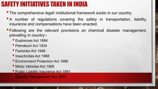 SAFETY INITIATIVES TAKEN IN INDIA
•The comprehensive legal/ institutional framework exists in our country.
•A number of regulations covering the safety in transportation, liability,
insurance and compensations have been enacted.
•Following are the relevant provisions on chemical disaster management,
prevailing in country:-
• Explosives Act 1884
• Petroleum Act 1934
• Factories Act 1948
• Insecticides Act 1968
• Environment Protection Act 1986
• Motor Vehicles Act 1988
• Public Liability Insurance Act 1991
• Disaster Management Act 2005
 