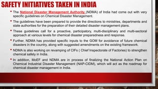 SAFETY INITIATIVES TAKEN IN INDIA
• The National Disaster Management Authority (NDMA) of India had come out with very
specific guidelines on Chemical Disaster Management.
• The guidelines have been prepared to provide the directions to ministries, departments and
state authorities for the preparation of their detailed disaster management plans.
• These guidelines call for a proactive, participatory, multi-disciplinary and multi-sectoral
approach at various levels for chemical disaster preparedness and response.
• Further, NDMA has provided specific inputs to the GOM for avoidance of future chemical
disasters in the country, along with suggested amendments on the existing framework.
• NDMA is also working on revamping of CIFs ( Chief Inspectorate of Factories) to strengthen
chemical safety in India.
• In addition, MoEF and NDMA are in process of finalizing the National Action Plan on
Chemical Industrial Disaster Management (NAP-CIDM), which will act as the roadmap for
chemical disaster management in India.
 