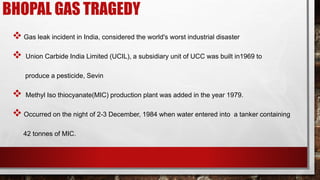 BHOPAL GAS TRAGEDY
 Gas leak incident in India, considered the world's worst industrial disaster
 Union Carbide India Limited (UCIL), a subsidiary unit of UCC was built in1969 to
produce a pesticide, Sevin
 Methyl Iso thiocyanate(MIC) production plant was added in the year 1979.
 Occurred on the night of 2-3 December, 1984 when water entered into a tanker containing
42 tonnes of MIC.
 