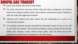 BHOPAL GAS TRAGEDY
 Cause of the disaster still remains under debate.
 The Indian Government and local activists argue that slack management and deferred
maintenance created a situation where routine pipeline maintenance caused a backflow of
water into a MIC tank triggering the disaster.
 Whereas UCC contends that water entered the tank intentionally by a worker via a
missing pressure gauge.
 The resulting exothermic reaction increased the temperature inside the tank to over 200
°C and raised the pressure. This forced the emergency venting of pressure from the MIC
holding tank, releasing a large volume of toxic gases. About 30 metric tons of MIC
escaped from the tank into the atmosphere in 45 to 60 minutes.
 