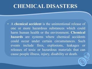 CHEMICAL DISASTERS
• A chemical accident is the unintentional release of
one or more hazardous substances which could
harm human health or the environment. Chemical
hazards are systems where chemical accidents
could occur under certain circumstances. Such
events include fires, explosions, leakages or
releases of toxic or hazardous materials that can
cause people illness, injury, disability or death.
 