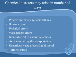 Chemical disasters may arise in number of
ways
• Process and safety systems failures
- Human errors
- Technical errors
- Management errors
• Induced effect of natural calamities
• Accidents during the transportation
• Hazardous waste processing/ disposal
• Terrorist attack
 