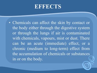 EFFECTS
• Chemicals can affect the skin by contact or
the body either through the digestive system
or through the lungs if air is contaminated
with chemicals, vapours, mist or dust. There
can be an acute (immediate) effect, or a
chronic (medium to long-term) effect from
the accumulation of chemicals or substances
in or on the body.
 
