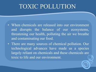 TOXIC POLLUTION
• When chemicals are released into our environment
and disrupts the balance of our ecosystems,
threatening our health, polluting the air we breathe
and contaminating our food.
• There are many sources of chemical pollution. Our
technological advances have made us a species
largely reliant on chemicals and these chemicals are
toxic to life and our environment.
 