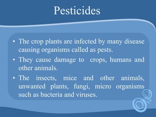 Pesticides
• The crop plants are infected by many disease
causing organisms called as pests.
• They cause damage to crops, humans and
other animals.
• The insects, mice and other animals,
unwanted plants, fungi, micro organisms
such as bacteria and viruses.
 