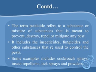 Contd…
• The term pesticide refers to a substance or
mixture of substances that is meant to
prevent, destroy, repel or mitigate any pest.
• It includes the insecticides, fungicides and
other substances that re used to control the
pests.
• Some examples includes cockroach sprays,
insect repellents, tick sprays and powders.
 