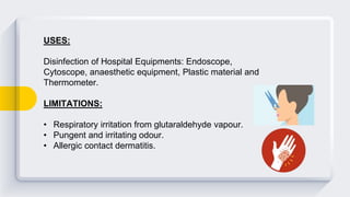 USES:
Disinfection of Hospital Equipments: Endoscope,
Cytoscope, anaesthetic equipment, Plastic material and
Thermometer.
LIMITATIONS:
• Respiratory irritation from glutaraldehyde vapour.
• Pungent and irritating odour.
• Allergic contact dermatitis.
 