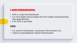 3. ORTHO-PHTHALALDEHYDE(OPA):
• OPA is a high level disinfectant.
• It is more stable during storage and more rapidly mycobactericidal
than glutaraldehyde.
• 0.5% OPA is sporicidal.
USES:
• It is used for endoscopes, cystoscope, thermometers, etc.
• Useful for glutaraldehyde resistant Mycobacteria.
 