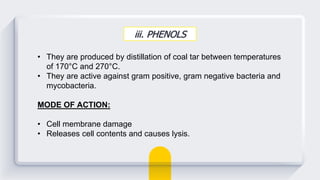 iii. PHENOLS
• They are produced by distillation of coal tar between temperatures
of 170°C and 270°C.
• They are active against gram positive, gram negative bacteria and
mycobacteria.
MODE OF ACTION:
• Cell membrane damage
• Releases cell contents and causes lysis.
 