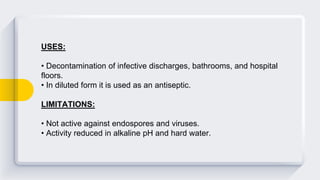 USES:
• Decontamination of infective discharges, bathrooms, and hospital
floors.
• In diluted form it is used as an antiseptic.
LIMITATIONS:
• Not active against endospores and viruses.
• Activity reduced in alkaline pH and hard water.
 