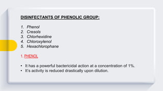 DISINFECTANTS OF PHENOLIC GROUP:
1. Phenol
2. Cresols
3. Chlorhexidine
4. Chloroxylenol
5. Hexachlorophane
1. PHENOL
• It has a powerful bactericidal action at a concentration of 1%.
• It’s activity is reduced drastically upon dilution.
 