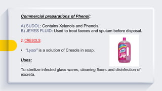 Commercial preparations of Phenol:
A) SUDOL: Contains Xylenols and Phenols.
B) JEYES FLUID: Used to treat faeces and sputum before disposal.
2. CRESOLS:
• “Lysol” is a solution of Cresols in soap.
Uses:
To sterilize infected glass wares, cleaning floors and disinfection of
excreta.
 