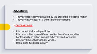Advantages:
• They are not readily inactivated by the presence of organic matter.
• They are active against a wide range of organisms.
3. CHLORHEXIDINE:
• It is bactericidal at a high dilution.
• It is more active against Gram positive than Gram negative
bacteria with no action against Tubercle bacilli or spores.
• Has very little activity against viruses.
• Has a good fungicidal activity.
 