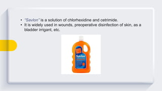 • “Savlon” is a solution of chlorhexidine and cetrimide.
• It is widely used in wounds, preoperative disinfection of skin, as a
bladder irrigant, etc.
 