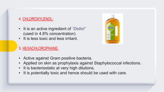 4. CHLOROXYLENOL:
• It is an active ingredient of “Dettol”
(used in 4.8% concentration)
• It is less toxic and less irritant.
5. HEXACHLOROPHANE:
• Active against Gram positive bacteria.
• Applied on skin as prophylaxis against Staphylococcal infections.
• It is bacteriostatic at very high dilutions.
• It is potentially toxic and hence should be used with care.
 
