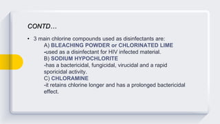 • 3 main chlorine compounds used as disinfectants are:
A) BLEACHING POWDER or CHLORINATED LIME
-used as a disinfectant for HIV infected material.
B) SODIUM HYPOCHLORITE
-has a bactericidal, fungicidal, virucidal and a rapid
sporicidal activity.
C) CHLORAMINE
-it retains chlorine longer and has a prolonged bactericidal
effect.
CONTD…
 