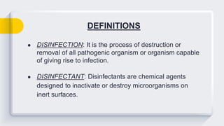 DEFINITIONS
● DISINFECTION: It is the process of destruction or
removal of all pathogenic organism or organism capable
of giving rise to infection.
● DISINFECTANT: Disinfectants are chemical agents
designed to inactivate or destroy microorganisms on
inert surfaces.
 
