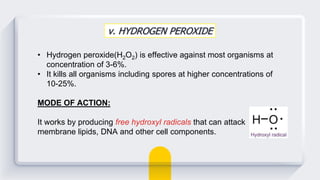 v. HYDROGEN PEROXIDE
• Hydrogen peroxide(H2O2) is effective against most organisms at
concentration of 3-6%.
• It kills all organisms including spores at higher concentrations of
10-25%.
MODE OF ACTION:
It works by producing free hydroxyl radicals that can attack
membrane lipids, DNA and other cell components.
 