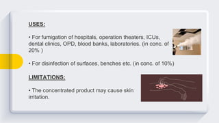 USES:
• For fumigation of hospitals, operation theaters, ICUs,
dental clinics, OPD, blood banks, laboratories. (in conc. of
20% )
• For disinfection of surfaces, benches etc. (in conc. of 10%)
LIMITATIONS:
• The concentrated product may cause skin
irritation.
 