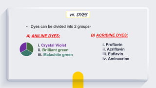 vii. DYES
• Dyes can be divided into 2 groups-
A) ANILINE DYES:
i. Crystal Violet
ii. Brilliant green
iii. Malachite green
B) ACRIDINE DYES:
i. Proflavin
ii. Acriflavin
iii. Euflavin
iv. Aminacrine
 